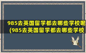 985去英国留学都去哪些学校呢(985去英国留学都去哪些学校比较好)