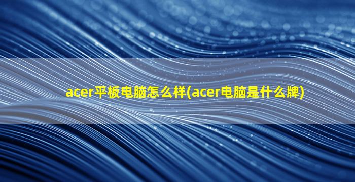 acer平板电脑怎么样(acer电脑是什么牌)