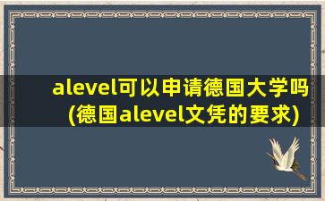 alevel可以申请德国大学吗(德国alevel文凭的要求)