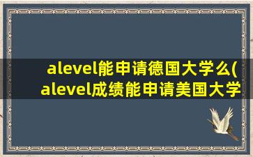 alevel能申请德国大学么(alevel成绩能申请美国大学吗)