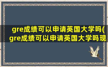 gre成绩可以申请英国大学吗(gre成绩可以申请英国大学吗现在)