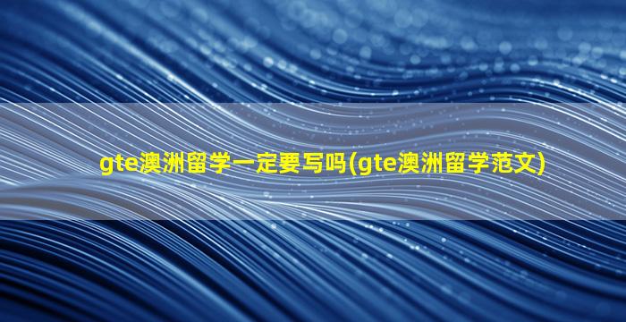 gte澳洲留学一定要写吗(gte澳洲留学范文)