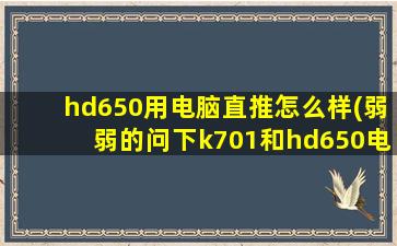 hd650用电脑直推怎么样(弱弱的问下k701和hd650电脑直推哪个效果好)