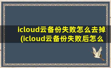 icloud云备份失败怎么去掉(icloud云备份失败后怎么再次备份)