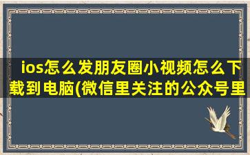 ios怎么发朋友圈小视频怎么下载到电脑(微信里关注的公众号里面的视频怎样单独把视频下载下来)