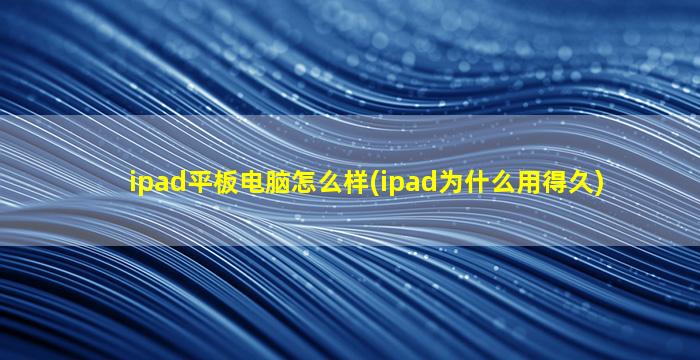 ipad平板电脑怎么样(ipad为什么用得久)