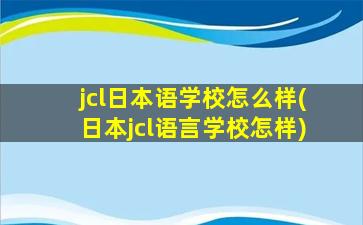 jcl日本语学校怎么样(日本jcl语言学校怎样)