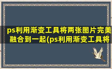 ps利用渐变工具将两张图片完美融合到一起(ps利用渐变工具将两张图片完美融合起来)