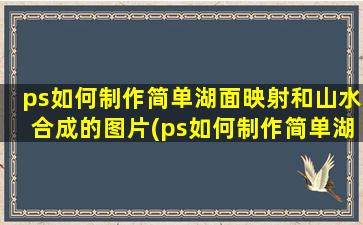 ps如何制作简单湖面映射和山水合成的图片(ps如何制作简单湖面映射和山水合成的效果)