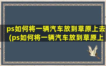 ps如何将一辆汽车放到草原上去(ps如何将一辆汽车放到草原上)