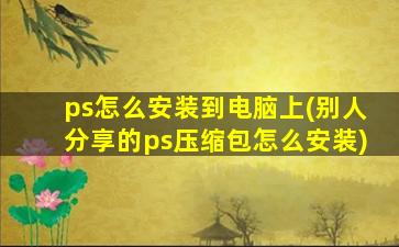 ps怎么安装到电脑上(别人分享的ps压缩包怎么安装)