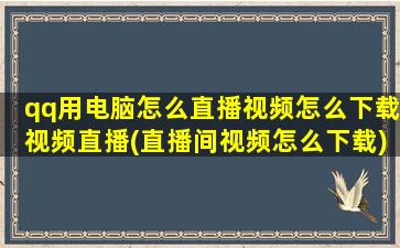 qq用电脑怎么直播视频怎么下载视频直播(直播间视频怎么下载)