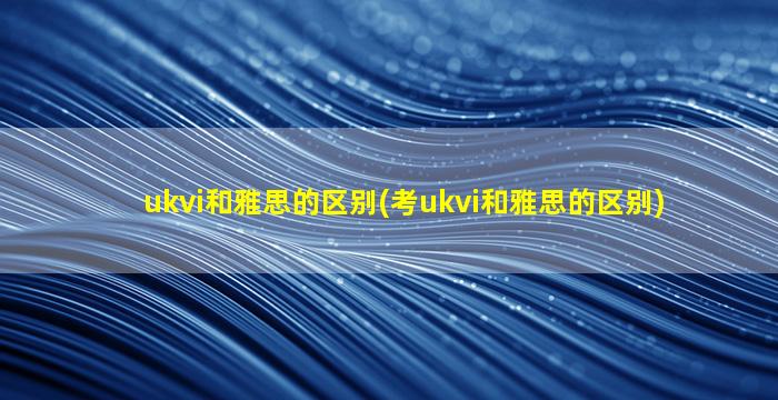 ukvi和雅思的区别(考ukvi和雅思的区别)