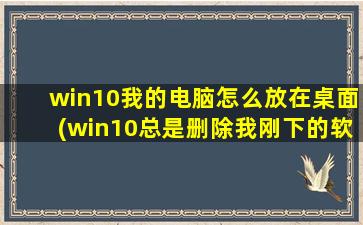 win10我的电脑怎么放在桌面(win10总是删除我刚下的软件)