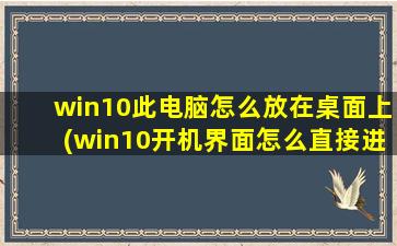 win10此电脑怎么放在桌面上(win10开机界面怎么直接进入桌面)