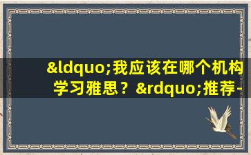 “我应该在哪个机构学习雅思？”推荐-选择雅思培训机构要注意什么？