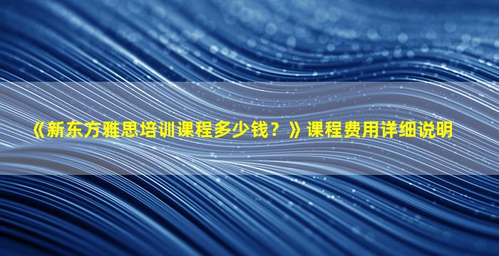 《新东方雅思培训课程多少钱？》课程费用详细说明