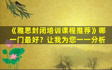 《雅思封闭培训课程推荐》哪一门最好？让我为您一一分析