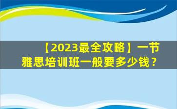 【2023最全攻略】一节雅思培训班一般要多少钱？