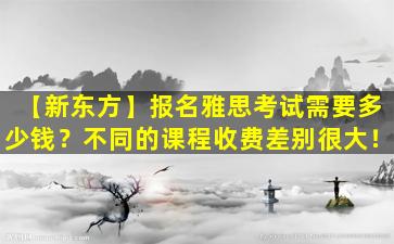 【新东方】报名雅思考试需要多少钱？不同的课程收费差别很大！