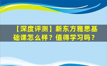 【深度评测】新东方雅思基础课怎么样？值得学习吗？