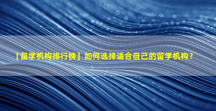 【留学机构排行榜】如何选择适合自己的留学机构？