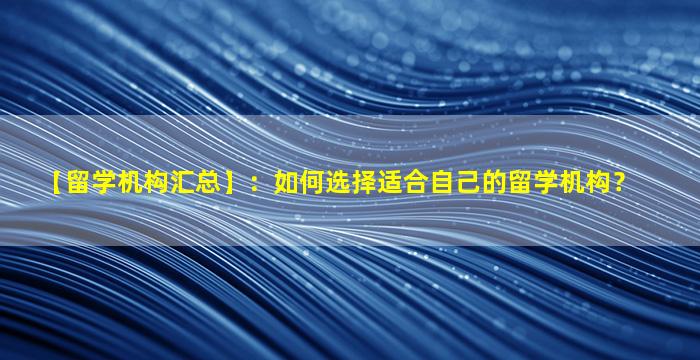 【留学机构汇总】：如何选择适合自己的留学机构？