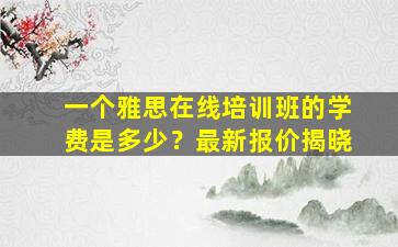 一个雅思在线培训班的学费是多少？最新报价揭晓