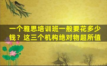 一个雅思培训班一般要花多少钱？这三个机构绝对物超所值