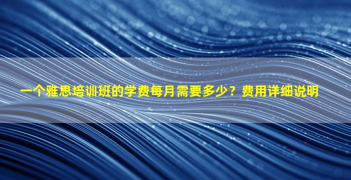 一个雅思培训班的学费每月需要多少？费用详细说明