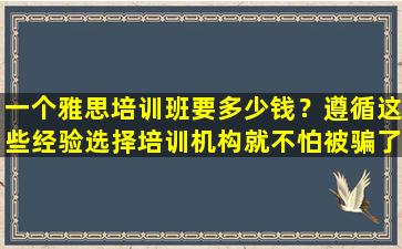 一个雅思培训班要多少钱？遵循这些经验选择培训机构就不怕被骗了