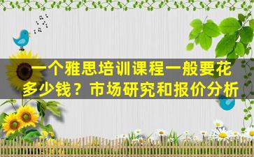 一个雅思培训课程一般要花多少钱？市场研究和报价分析