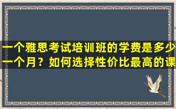 一个雅思考试培训班的学费是多少一个月？如何选择性价比最高的课程