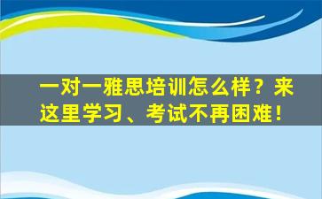 一对一雅思培训怎么样？来这里学习、考试不再困难！