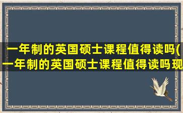 一年制的英国硕士课程值得读吗(一年制的英国硕士课程值得读吗现在)