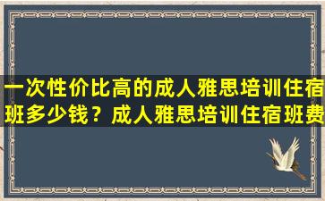 一次性价比高的成人雅思培训住宿班多少钱？成人雅思培训住宿班费用对比详解