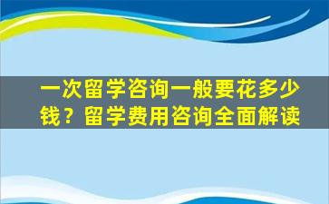 一次留学咨询一般要花多少钱？留学费用咨询全面解读