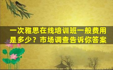 一次雅思在线培训班一般费用是多少？市场调查告诉你答案