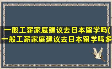 一般工薪家庭建议去日本留学吗(一般工薪家庭建议去日本留学吗多少钱)