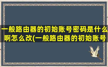 一般路由器的初始账号密码是什么啊怎么改(一般路由器的初始账号密码是什么啊怎么设置)