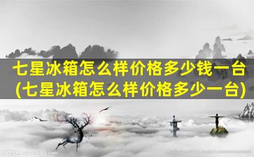 七星冰箱怎么样价格多少钱一台(七星冰箱怎么样价格多少一台)