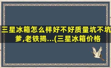 三星冰箱怎么样好不好质量坑不坑爹,老铁揭...(三星冰箱价格表)