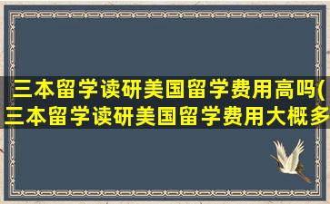 三本留学读研美国留学费用高吗(三本留学读研美国留学费用大概多少)