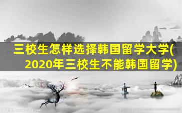 三校生怎样选择韩国留学大学(2020年三校生不能韩国留学)