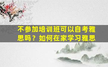 不参加培训班可以自考雅思吗？如何在家学习雅思