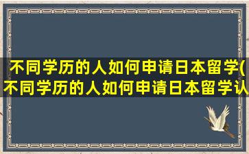 不同学历的人如何申请日本留学(不同学历的人如何申请日本留学认证)