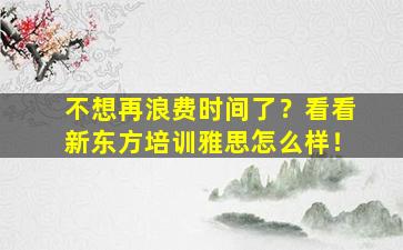 不想再浪费时间了？看看新东方培训雅思怎么样！