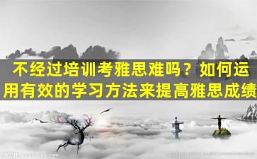 不经过培训考雅思难吗？如何运用有效的学习方法来提高雅思成绩