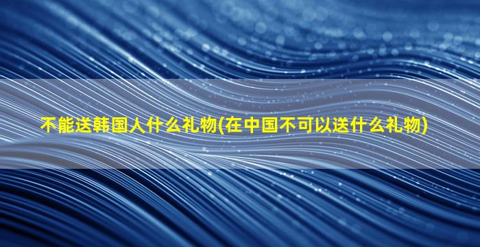 不能送韩国人什么礼物(在中国不可以送什么礼物)