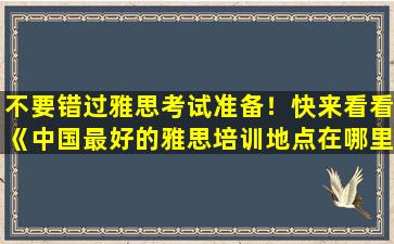 不要错过雅思考试准备！快来看看《中国最好的雅思培训地点在哪里？》排行榜